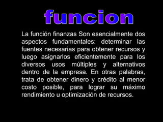 La función finanzas Son esencialmente dos
aspectos fundamentales: determinar las
fuentes necesarias para obtener recursos y
luego asignarlos eficientemente para los
diversos usos múltiples y alternativos
dentro de la empresa. En otras palabras,
trata de obtener dinero y crédito al menor
costo posible, para lograr su máximo
rendimiento u optimización de recursos.
 