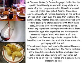 A brief history about  Pinchos :  A  Pincho  or  Pintxo  (in Basque language) is the Spanish aperitif traditionally served with sharp white wine made of green ripe grapes called  Txakolin  or a small glass of chilled beer called  Txikito.  There is an enormous variety of  Pinchos  depending on the portion of food which is put over the base that is always the same: a crispy toasted bread slice usually spread with tomato sauce (like Italian cooks do with their pizza base), dressed with oil olive and carefully salted. Almost any ingredient can be put over the base, from scrambled eggs with vegetables and mushrooms in season to rings of squid with morsels of cured Spanish ham. Even no ingredients can go with the bread because the sweet taste of the tomato sauce is getting up with the salt.  It’s extremely important to note the main difference between Pinchos and Sandwiches; The Pincho contains only a bread slice used as a surface which provides coherence and allows eating with your hands but there is no lid on the top. Pinchos are in general more elaborate as well. 