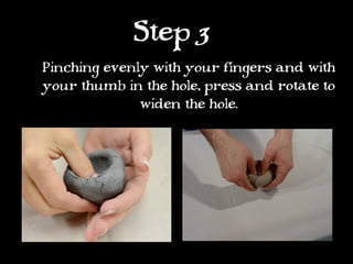 Step 3
Pinching evenly with your fingers and with
your thumb in the hole, press and rotate to
              widen the hole.
 