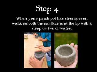 Step 4
  When your pinch pot has strong, even
walls, smooth the surface and the lip with a
           drop or two of water.
 