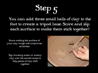 Step 5
 You can add three small balls of clay to the
 foot to create a tripod base. Score and slip
  each surface to make them stick together!

 Score: making the surface of
your clay rough with criss-cross
           scratches


 Slip: brushing water or watery
  clay over the scored areas to
      help pieces of clay stick
              together.
 