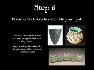 Step 6
Press in textures to decorate your pot.



You can use anything with
an interesting surface as a
        clay stamp:

rope, jewelry, tiles, seashells,
fingernails, rubber stamps,
       baskets, fabric
 