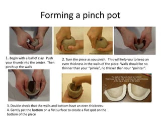 Forming a pinch pot
1. Begin with a ball of clay. Push
your thumb into the center. Then
pinch up the walls
2. Turn the piece as you pinch. This will help you to keep an
even thickness in the walls of the piece. Walls should be no
thinner than your “pinkie”, no thicker than your “pointer”.
3. Double check that the walls and bottom have an even thickness.
4. Gently pat the bottom on a flat surface to create a flat spot on the
bottom of the piece
 