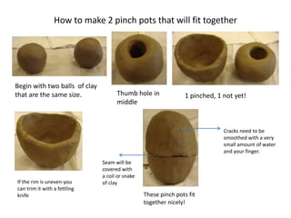 How to make 2 pinch pots that will fit together
Begin with two balls of clay
that are the same size. Thumb hole in
middle
1 pinched, 1 not yet!
If the rim is uneven-you
can trim it with a fettling
knife These pinch pots fit
together nicely!
Cracks need to be
smoothed with a very
small amount of water
and your finger.
Seam will be
covered with
a coil or snake
of clay
 