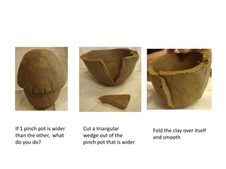 If 1 pinch pot is wider
than the other, what
do you do?
Cut a triangular
wedge out of the
pinch pot that is wider
Fold the clay over itself
and smooth
 