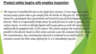 Product safety begins with empties inspection
 The inspector is installed directly on the single-lane conveyor. A two-stage non-contact
vacuum pump system takes a gas sample from the bottles as they pass by. The sample is
ionised in a quadrupole mass spectrometer and routed by way of electromagnetic fields to a
detector. There it is sequentially broken down by molecule mass in order to quantify the
various masses. In order to identify liquids with no gas phase as well, the inspector can
additionally be equipped with a CCD camera. The camera analyses the residual liquids in
parallel to the detector based on their colour and also scans the container floor for extreme
dirt contamination. Any contamination detected is evaluated on an industrial PC. If a
container exceeds the limit values defined for it, it is immediately rejected.
 