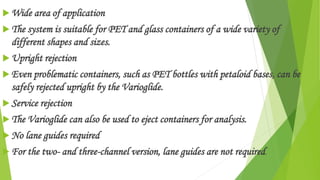  Wide area of application
 The system is suitable for PET and glass containers of a wide variety of
different shapes and sizes.
 Upright rejection
 Even problematic containers, such as PET bottles with petaloid bases, can be
safely rejected upright by the Varioglide.
 Service rejection
 The Varioglide can also be used to eject containers for analysis.
 No lane guides required
 For the two- and three-channel version, lane guides are not required.
 