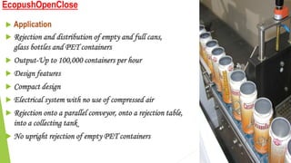 EcopushOpenClose
 Application
 Rejection and distribution of empty and full cans,
glass bottles and PET containers
 Output-Up to 100,000 containers per hour
 Design features
 Compact design
 Electrical system with no use of compressed air
 Rejection onto a parallel conveyor, onto a rejection table, or
into a collecting tank
 No upright rejection of empty PET containers
 