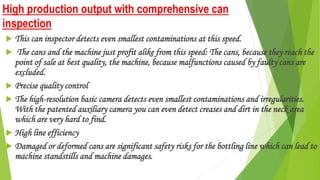 High production output with comprehensive can
inspection
 This can inspector detects even smallest contaminations at this speed.
 The cans and the machine just profit alike from this speed: The cans, because they reach the
point of sale at best quality, the machine, because malfunctions caused by faulty cans are
excluded.
 Precise quality control
 The high-resolution basic camera detects even smallest contaminations and irregularities.
With the patented auxiliary camera you can even detect creases and dirt in the neck area
which are very hard to find.
 High line efficiency
 Damaged or deformed cans are significant safety risks for the bottling line which can lead to
machine standstills and machine damages.
 
