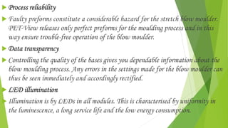  Process reliability
 Faulty preforms constitute a considerable hazard for the stretch blow moulder.
PET-View releases only perfect preforms for the moulding process and in this
way ensure trouble-free operation of the blow moulder.
 Data transparency
 Controlling the quality of the bases gives you dependable information about the
blow moulding process. Any errors in the settings made for the blow moulder can
thus be seen immediately and accordingly rectified.
 LED illumination
 Illumination is by LEDs in all modules. This is characterised by uniformity in
the luminescence, a long service life and the low energy consumption.
 