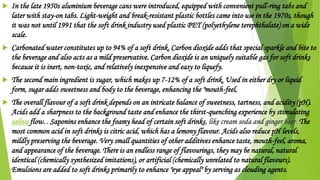  In the late 1950s aluminium beverage cans were introduced, equipped with convenient pull-ring tabs and
later with stay-on tabs. Light-weight and break-resistant plastic bottles came into use in the 1970s, though
it was not until 1991 that the soft drink industry used plastic PET (polyethylene terephthalate) on a wide
scale.
 Carbonated water constitutes up to 94% of a soft drink. Carbon dioxide adds that special sparkle and bite to
the beverage and also acts as a mild preservative. Carbon dioxide is an uniquely suitable gas for soft drinks
because it is inert, non-toxic, and relatively inexpensive and easy to liquefy.
 The second main ingredient is sugar, which makes up 7-12% of a soft drink. Used in either dry or liquid
form, sugar adds sweetness and body to the beverage, enhancing the "mouth-feel,
 The overall flavour of a soft drink depends on an intricate balance of sweetness, tartness, and acidity (pH).
Acids add a sharpness to the background taste and enhance the thirst-quenching experience by stimulating
saliva flow. . Saponins enhance the foamy head of certain soft drinks, like cream soda and ginger beer. The
most common acid in soft drinks is citric acid, which has a lemony flavour. Acids also reduce pH levels,
mildly preserving the beverage. Very small quantities of other additives enhance taste, mouth-feel, aroma,
and appearance of the beverage. There is an endless range of flavourings, they may be natural, natural
identical (chemically synthesized imitations), or artificial (chemically unrelated to natural flavours).
Emulsions are added to soft drinks primarily to enhance "eye appeal" by serving as clouding agents.
 