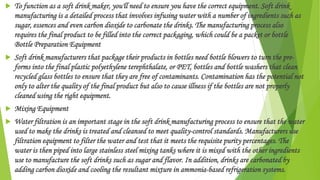  To function as a soft drink maker, you'll need to ensure you have the correct equipment. Soft drink
manufacturing is a detailed process that involves infusing water with a number of ingredients such as
sugar, essences and even carbon dioxide to carbonate the drinks. The manufacturing process also
requires the final product to be filled into the correct packaging, which could be a packet or bottle
Bottle Preparation Equipment
 Soft drink manufacturers that package their products in bottles need bottle blowers to turn the pre-
forms into the final plastic polyethylene terephthalate, or PET, bottles and bottle washers that clean
recycled glass bottles to ensure that they are free of contaminants. Contamination has the potential not
only to alter the quality of the final product but also to cause illness if the bottles are not properly
cleaned using the right equipment.
 Mixing Equipment
 Water filtration is an important stage in the soft drink manufacturing process to ensure that the water
used to make the drinks is treated and cleansed to meet quality-control standards. Manufacturers use
filtration equipment to filter the water and test that it meets the requisite purity percentages. The
water is then piped into large stainless steel mixing tanks where it is mixed with the other ingredients
use to manufacture the soft drinks such as sugar and flavor. In addition, drinks are carbonated by
adding carbon dioxide and cooling the resultant mixture in ammonia-based refrigeration systems.
 