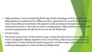  Filling machinery is used to automatically fill the empty bottles and packages with the soft drink. The
filling equipment is usually located in a filling room that is separate from the rest of the plant machinery to
reduce the possibility of contamination. The equipment is fully automated and manufacturers assign
minimum personnel just to ensure that the system is working properly. Filling machinery could also include
automatic capping systems that affix bottle caps onto the soft drink bottles.
 Conveyor System
 The conveyor system connects all the production stages, moving the product from one station to another
until it is packaged for shipping. Equipment such as conveyor belts, pulleys and gears move continuously
at high speeds in the plant during the manufacturing process. To enhance safety, manufacturers can add
machine-guarding equipment to reduce the hazard of falling bottles.
 