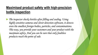 Maximised product safety with high-precision
bottle inspection
 The inspector checks bottles after filling and sealing. Using
highly sensitive cameras and clever detection software, it detects
even the smallest foreign bodies, particles, and contaminations.
This way, you provide your customers and your product with the
maximum safety. And you can be sure that only faultless
products reach the point of sale.
 