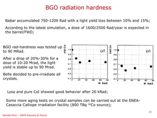 BGO radiation hardness

  Babar accumulated 750-1200 Rad with a light yield loss between 10% and 15%;

  According to the latest simulation, a dose of 1600/2500 Rad/year is expected in
  the barrel/FWD;



BGO rad-hardness was tested up
to 90 MRad.

After a drop of 20%-30% for a
dose of 10-20 Mrad, the light
yield is stable up to 90 Mrad.

Belle decided to pre-irradiate all
crystals.


   Lyso and pure CsI showed good behavior after 20 kRad;

  Some more aging tests on crystal samples can be carried out at the ENEA-
  Casaccia Calliope irradiation facility (800 TBq 60Co source);
                                                                                13
Davide Pinci – INFN Sezione di Roma
 