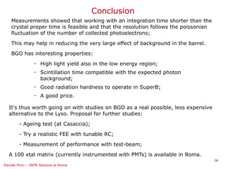 Conclusion
    Measurements showed that working with an integration time shorter than the
    crystal proper time is feasible and that the resolution follows the poissonian
    fluctuation of the number of collected photoelectrons;

    This may help in reducing the very large effect of background in the barrel.

    BGO has interesting properties:
                –   High light yield also in the low energy region;
                –   Scintillation time compatible with the expected photon
                    background;
                –   Good radiation hardness to operate in SuperB;
                –   A good price.

  It's thus worth going on with studies on BGO as a real possible, less expensive
  alternative to the Lyso. Proposal for further studies:

        - Ageing test (at Casaccia);

        - Try a realistic FEE with tunable RC;

        - Measurement of performance with test-beam;

  A 100 xtal matrix (currently instrumented with PMTs) is available in Roma.
                                                                                     16
Davide Pinci – INFN Sezione di Roma
 
