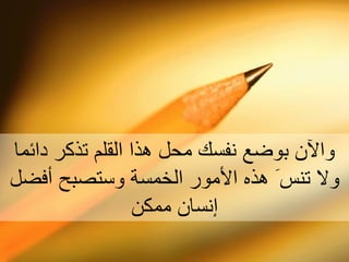 والآن بوضع نفسك محل هذا القلم تذكر دائما ولا تنس َ  هذه ا لأ مور الخمسة وستصبح  أ فضل  إ نسان ممكن 