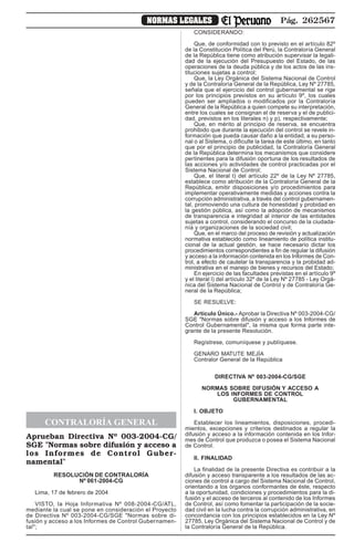 Pág. 262567NORMAS LEGALES
CONTRALORÍA GENERAL
Aprueban Directiva Nº 003-2004-CG/
SGE "Normas sobre difusión y acceso a
los Informes de Control Guber-
namental"
RESOLUCIÓN DE CONTRALORÍA
Nº 061-2004-CG
Lima, 17 de febrero de 2004
VISTO, la Hoja Informativa Nº 008-2004-CG/ATL,
mediante la cual se pone en consideración el Proyecto
de Directiva Nº 003-2004-CG/SGE "Normas sobre di-
fusión y acceso a los Informes de Control Gubernamen-
tal";
CONSIDERANDO:
Que, de conformidad con lo previsto en el artículo 82º
de la Constitución Política del Perú, la Contraloría General
de la República tiene como atribución supervisar la legali-
dad de la ejecución del Presupuesto del Estado, de las
operaciones de la deuda pública y de los actos de las ins-
tituciones sujetas a control;
Que, la Ley Orgánica del Sistema Nacional de Control
y de la Contraloría General de la República, Ley Nº 27785,
señala que el ejercicio del control gubernamental se rige
por los principios previstos en su artículo 9º, los cuales
pueden ser ampliados o modificados por la Contraloría
General de la República a quien compete su interpretación,
entre los cuales se consignan el de reserva y el de publici-
dad, previstos en los literales n) y p), respectivamente;
Que, en mérito al principio de reserva, se encuentra
prohibido que durante la ejecución del control se revele in-
formación que pueda causar daño a la entidad, a su perso-
nal o al Sistema, o dificulte la tarea de este último, en tanto
que por el principio de publicidad, la Contraloría General
de la República determina los mecanismos que considere
pertinentes para la difusión oportuna de los resultados de
las acciones y/o actividades de control practicadas por el
Sistema Nacional de Control;
Que, el literal t) del artículo 22º de la Ley Nº 27785,
establece como atribución de la Contraloría General de la
República, emitir disposiciones y/o procedimientos para
implementar operativamente medidas y acciones contra la
corrupción administrativa, a través del control gubernamen-
tal, promoviendo una cultura de honestidad y probidad en
la gestión pública, así como la adopción de mecanismos
de transparencia e integridad al interior de las entidades
sujetas a control, considerando el concurso de la ciudada-
nía y organizaciones de la sociedad civil;
Que, en el marco del proceso de revisión y actualización
normativa establecido como lineamiento de política institu-
cional de la actual gestión, se hace necesario dictar los
procedimientos correspondientes a fin de regular la difusión
y acceso a la información contenida en los Informes de Con-
trol, a efecto de cautelar la transparencia y la probidad ad-
ministrativa en el manejo de bienes y recursos del Estado;
En ejercicio de las facultades previstas en el artículo 9º
y el literal l) del artículo 32º de la Ley Nº 27785 - Ley Orgá-
nica del Sistema Nacional de Control y de Contraloría Ge-
neral de la República;
SE RESUELVE:
Artículo Único.- Aprobar la Directiva Nº 003-2004-CG/
SGE "Normas sobre difusión y acceso a los Informes de
Control Gubernamental", la misma que forma parte inte-
grante de la presente Resolución.
Regístrese, comuníquese y publíquese.
GENARO MATUTE MEJÍA
Contralor General de la República
DIRECTIVA Nº 003-2004-CG/SGE
NORMAS SOBRE DIFUSIÓN Y ACCESO A
LOS INFORMES DE CONTROL
GUBERNAMENTAL
I. OBJETO
Establecer los lineamientos, disposiciones, procedi-
mientos, excepciones y criterios destinados a regular la
difusión y acceso a la información contenida en los Infor-
mes de Control que produzca o posea el Sistema Nacional
de Control.
II. FINALIDAD
La finalidad de la presente Directiva es contribuir a la
difusión y acceso transparente a los resultados de las ac-
ciones de control a cargo del Sistema Nacional de Control,
orientando a los órganos conformantes de éste, respecto
a la oportunidad, condiciones y procedimientos para la di-
fusión y el acceso de terceros al contenido de los Informes
de Control, así como fomentar la participación de la socie-
dad civil en la lucha contra la corrupción administrativa, en
concordancia con los principios establecidos en la Ley Nº
27785, Ley Orgánica del Sistema Nacional de Control y de
la Contraloría General de la República.
 