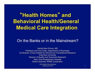 Health Homes and
Behavioral Health/General
 Medical Care Integration

 On the Banks or in the Mainstream?
                        Harold Alan Pincus, MD
         Professor and Vice Chair, Department of Psychiatry
  Co-Director, Irving Institute for Clinical and Translational Research
                           Columbia University
             Director of Quality and Outcomes Research
                    New York-Presbyterian Hospital
                  Senior Scientist, RAND Corporation
                          HHS Health Homes Webinar
                              February 25, 2011                           1
 