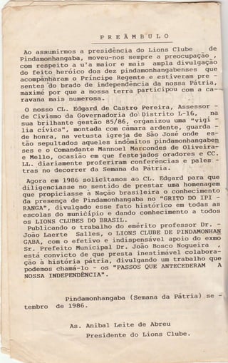 PREÃueuLo
Ào assumirmos a presidência do Lions Clube -
de
Pindamonhangaba, moveu-nos sempre a preocupaçao-'
com respeitó a lr'a maior e nais ampla divulgaçao
ã; feitã heróico dos dez pindamonhangabenses q,e
"ã".p".ttôram
o Príncipe Regente e estiverai.Pl:--
;;;;ãt'i:lo brado de inãependência Ça.n91sa Patrra'
maxinf por que a nossa terra partacrPou com a ca-'--
ravana mais numerosa' : -..
O nosso CL- Edgard. de Castro Pereira' Assessor
de Civisno da Gãvernadoria flei: pistrito L-16' Dô
sua brilrranre ;;;;ã;-ã57g6,'orianizou uma ".,7lgi -
fi" ãiricô,,, ront.d- com câmara ardente, guarda -
de tronra, oô vetusta igreja de São José onde es-
tao
""p.ri-t.dos
aqueles-inãômitos pindamontrangaben
ses e o Comandante ÈÍannoeÌ Ì{arconde" d: oliveira:
e Ì{eIIo, ocasião em que festejados oradores 9 CC'
LL. diariam".rl" profórira. "onf"rências
e pales'-
traé no decorrer da Semana da Patrra'
Agora em 1986 solici-tamos ao CL' Edgard para que
aiíigen"iasse no sentido de prestar uma homenagem
q"ã-ótopiciassã à r'ração- urasiteira o conhecimento
á. pt"=ãnça de Pindamonhangaba no 'GRITO Do IPI
RANãa,", divutgado esse fatõ histórico em todas as
escolas ao rruálcípio e dando conhecinento a todos
oS LIONS CLUBES DO BRÀSIL.
Pulrlicando o irabal-ho do emérito professor Dr'
JoãoLaerteSalles'oLIONSCLUBEDEPINDAì,IoNHA{
GABA, com o efetivo e indispelsável apoio do exmo
Sr. Prefei-to Municipal Dr' Íoão Bosco Nognreira '
ãttá convicto de que presta inestimável colabora-
ããã-;-rrï;;ã;i" pxí[ria, diyulsando um rrabalho que
podemos ctramá-fã os 'PASSOS QUE ANTECEDERÀI!í A
ftossa TNDEPENDÊNcrA" -
Pindanonhangaba (semana da Pátria) se !
tembro de 1986'
Às. Anibal Leite de Abreu
Presidente do Lions C1ube
 