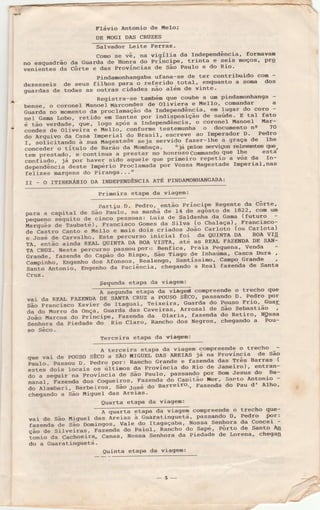 Flávio Àntonio de üelo;
DE MOGI DÀS CRUZES
Salvador Leite Ferraz'
como se vê, na vigília da rndependência' formavam
no esquadrão da Guarda de Honra do lríncipe' trinta-e seis moços' prq
;;"i;;;;;-ãã côrte e das Províncias de são Pauro e do Rio'
Pindanonhangaba ufana-se de ter contribuido con -
dezesseis de seus fiihos p"t. ó referido total, enquanto a soma dos
guardas de todas as outras-cidades não além de vinte'
Reqistra-se também que coube a un pindanonhanga -
'bensê, o coronel u..o"i Èlârcondes de Oliviera e Mello' comandar a
Guarda no momento tla proãamação da Independência, en lugar do coro -
net cama Lobo, retid"'"i-i""tËt por indisposição de saúde'- E tal fato
é tão verdaae, sue, logo após a independência' o coronel üanoel !tar-
condes de oliveira e rtréffo-. conforme testemunha o documento ne 70
do Àrquivo da casa rnperiai do Brasil, escreve.ao Imperador D- Pedro
r. soticitando a suaïág"tttdt seja servido fazer-lhe a graça dê lhe
;á;;ã;;-;-lítoro de saião da Ìtombaça, niá perc serviços rìg+erdntes sYe,
tem Drestado, e continua a prestar no honrozocomando quê Ìhe esta
:#tiàil;ï;';'";;;". sido aquele que primeiro repetio a vóz da rn-
ããp""ãã"áfá Aãste rnpério proótanadá por vossa Magestade ImperiaÌ,nas
felizes margens do Piranga---"
II - O ITINERÁÊIO DÀ INDEPENDÊNCIÀ ATÉ PINDÀMONHÀÌ{GÀBÀ:
Primeira etaPa da viagem:
Partiu D- Pedro, então Príncipe Regente da Côrte'
para a capitar o" sã" pãüio' tt t"úã de 14 de agôsto de 1822' com Ìrm
pellueno sèquito o"
"itt"ã
p"ttot"t Luis de SaÌdanha da Gama (futuro
;;;õã; ãe'ratu.té), Franàisco Gomes da sirva (o chataça) '
Francisco-
de castro canto e uelto e nais dois criados João Carloto (ou Carlota)
ã-.ro=é de. carvattro. Éit" percurso inicial foi da OUTNTA DA BoA vrg
re,-ãrrta" ailda REÀL õurrre DA BOÀ VISTÀ, até as REÀL FAZEÌ{DÀ DE SÀÌ{-
TÀ CRrrZ- Neste percu.ão p".="orrporr: Benfica, praia Pequena, vênda
craÍrde, fazênda ao cã1Éo^ao Bispo' São Tiago de Inharin-a' casca [hrra '
canp;-nfto, Bngenho dos Àfonsos, Realengo, Santíssino' campo.-Grandê '
Santo Àntonio, EngenÌìo da Paciência, chegando a ReaI fazenda de Santa
Cruz.
Sequnda etal)a da viagem:
@ conpreende o trecho que
vai da REÀL FÀzEÌIDe on sãrta CRUZ a pouso sÊco' passando D. Pedro por
São Francisco xavier ãe-rtagnrai, Teixeira' Guarda do Pouso Frio' Guar
da do llorro Aa onça, ãtaraa"aas'Caveiras' ArÊozal- de são Sebastião
iãaã-n".ãã. ão e.ir"lp", Fazenda da olaria, fazenda do Retiro, Ngssa
senhora da piedaale Ao' Ãio Claro, Rancho dos Negros, cÌregando a Pou-
so Sêco-
'ferceira etalE da víàgêm:
A terceira etapa da viagem compreende o-trecho---
que vai de Pouso sÊcõ a sÃo HTGUEL-DÀS ÀRErÀs já na Província de sao
Paulo. Passou o- eeãro-por: Rancho Grande e faãenda das Três Barras (
estes dois 1ocais
"=-;rii.".
da província do Rio tte Janeiro), entran-
do a seguir ,r. p.o,ri.cia de São PauÌo' passando por Bom Jesus do Ba-
nanal, Fazenda o"" õãqtãitos, Fazend-a dã capitão ror' santo Àntonio -
do Àl-ambari, sarbeiiãs' São losé do Barreiro'' Fazenda do Pau d' ÀLho'
chegando a São üigueÌ das Àreias'
Quafta etaPa da viagem:
;--aa viagen compreènde o trecÌro que-
vai de São üi9ue1 das ireias à cúratinguetá' passando D' Pedro por:
;;;";ã.-ã; sãã oonirãos, vare do rragaçaba, Nossa_SenÌrora da concei -
;-; ã" siÌveiras, r"Ë".á" do PaioÌ, Rancho do-sapi. Pôrto de santo 44
toniodaCacÌÌoeÌra,Canas,NossaSenÌìoradaPiedadedeLorena'chega4
do a GÌraratinguetá-
Quinta etaPa da viagem:
-5-
 