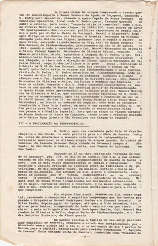 yai .r9 cuararins.eu";ï#lã :::ffi ,:"":tlï:L":ï":ï:3:":.'Ë::ïS";D. Pedro por: Àparecida, chanada à época Capê]-a dè Ì{ossa Senhora da
Conceição Àparecida, Iocal onde o. pãdro pa.iou, fazèndo questão de
subir,o outêiro, para rezar, ..naquele sítio de romarias,.,- como a ela,
se refèriu üartius, eD sÌra viagem de IBIg-tg2O, suas preces em favor
"do apaziguaDento das correntes poÌíl.icas imperantes no Brasil coÌo-
nia e p€]'a paz do Reino Unido de portugal. Brasit e AÌgarves,r; logo -agís dirige-se ao Rancho das pedras, à-Roseira, entranão ep pindamo -nhaagaba pe].o Bairro das Taipa.s, ganhando logo a segnrir o Bairro da
Àgua Preta, entrando triunfa]'nentè na Vila.ReaÌ dê Íossa Senhora do
BoD Sucesso de Pindanonhangaba, precisaDente no dia 2I de agôsto de
1a22, quando e onde é recebido peto Cet. üanoel-g6rrçondes dã Otiveira
e Èlello, Cônego rgnácio uarconães de otiveira Cabral, segrrido dâs
damais políticos. Àinda, agrrardava a chegada de D- pedro, o sr- ceÌ.
Àntonio Leite Perêira da Gama l.obo, uenbro do Governo provisório. À
sua chegada, o clero sob a direção do Cônego Ignácio Fíarcondes de Oli
veira Cabrat, seguido dos po1íticos e do povo Ìocal , dirigiran-sã
a üatriz de N.S! do BoD Sucesso, onde fol cantado e rezado un '.Te
Dg"T", pelo feliz êxito da viagen até pindamonhangaba e peLa honrosa-
visita de D. Pedro . D- pedro pernoitou em pindamonfrangàba, onde pe-
la manhã do dia 22 assistiu miisa soÌenássira, conÌreceu a
"id.a"
e
alDoçou com o Con. Ignácio llarcondes de Oliviera Cabral, Cel- Ì,lanoel-
Marcondes de O1iviêra e Ètello, políticos e ltembros das'FamíIiàs.. no-
bres da cidade. Durante o dia D- pedro conheceu pessoaÌmente os mem-
bros de sua guardq de honra que deveriam partir de pindamonhangaba
os quais foran todos apresentados ao príncipe pelo Ce]-- ltanoel Uarco4
des de O].iveira è üello, que rêceberam ordens expressas de D- pedro -para que os aconpa.nhasse, a1És ter convêrsado e conhêcido um lpr u -
As 16:00 horas. do dia 22, na então l}raça r'omosa (hoje praça üons
!íarcondes), em frente ao sobrado da esquina, onde hojè se encontra
construída a Casa Dois lrmãos, em meio a uma grande nultidão, D- pe-
dro partia para Taubaté, após ter ouvido os entusiásticos vivas à
sua pessoa e à F^nília Imperial- Esta quinta etapa da viagem termina-
em Ìilossa Senhora da Àjuda em Caçapava, tendo antes o príncipe passado
pè]-o Bairro Àgua Quente e São Francisco das Chagas de Taubaté-
Irr - À pRocr,ÀltÀçÃo DÀ Ir{DEpEìÍDÊrcr.at
D. Pedro. a1ús sua caminhada pelo Vate dd paraíba
chegaria a São Pau].o, de onde partiria lxìra a cidade de Santos. Contq
do, antes de abordarmos o momento culminante da independência, ê
necessário mencionar as últi-as etalns da viagen quando, da cidade de
Sabarina; da fazenda Sabaúna (hoje cidade de Sabaúna) chegou à São
Paulo; .de São Paulo à Santos, na volta, aos canpos do ll)iranga- em
São PauLo-
Segundo se Ìê na obra intitulada 'rJornada do Con-
de de Assr.rmar", ÉS. 3O4, no dia 25 de agôsto, fez S-À- a sua solêne-
entrada en São Paulo, com grande acompanhamento da gìrarda de honra e
povo'.- Com as mais vivas denonstrações de júbil.o e entusiasmo, foi
acothido o Incl.ito Príncipe na classica tèrra da fideÌidade e do pa-
triotisno. ìÍo dia seguinte Ìrouve, er palácio, cortejo e beija mão ;
notou-se rìa,locasião, que acÌÌando-se S.À. alegre e prazenteiro, rece -
bendo as pessoas (tue 'o' üinhan cumpri-rentar,, ao se aprese!
tarem ô Coronè-L Francisco Inácio e o intendentè de Santos, Ëi-
guel José de Souza Pinto (coDplicados nos movinentos subversivos de
23 de naio), tornou-se severo e rèservado, e no mesmo ato, negando
I-hês a mão, ordenou que ambos segrrissem inediatanente para a ãôrte, o
que cunpriran.
Por algÌrns dias ainda, demcbütr-se S-À- nesta cap;!
tal, recebendo a obsequiosa e magnífica hospedagen quê the havian prg
parado o Brigadeiro ManueÌ, Rodrigoes Jordão e o Coronel Àntonio da
Silva Prado, depois Barão de lguape, até que, a 5 de setembro, diri -
giu-se para Santog, aqomllanhado de todo o séquito con que viera da
côrte, e mais os Brigadeiros; llanuel Rodrigrres Jordão, CeI. ltanoel üaE
corrdes de Oliveira e ttello, depois Barão de Pindanonhangaba, e o Pa-
dre Belchior Pinheiro, de líInas gerais.
.rosénon_iráciode*""'...".ït::*ï"ïï:":#:i':"?::ïriï:"ïïï':DâneceDdo nesra cidade até o dia 6, e na madrug"d;-ã;-ãi;-ï-Lrtiu aesantos para a capitar,
-transirando pelo côninhõ ãã""iiiãã"'"*;;i;ã;de r.orena' (hoje estrada verha de sãntos),
"""rr""iããìoiã-.c..i_rrrro ao
-a-
I
I
I
'r (
I
(
 