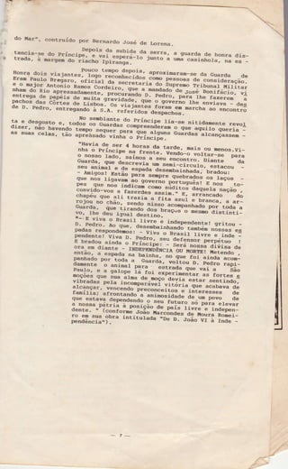 (:
J
. do líar-, contruído por Bernardo José ale Lorena_
,:,- tancia-sê ao prín-.-?epois da subida
1"._:_":I., a g'arda de honra dis_r tradã, ;;;s;;i;'Ïï;"i""ïiriiff::-t" junto a
"'ã ;;;i;;r., .,"
"=--
Honra dois
'i.1",,t""foïï"t:ïiofi::ï;:'
aproximaram-se da Guarda deEram PauÌo nreiaro, áriãiãr'ãI":ï:::::".""T" pêssoas ae consiaeiaçããl
:r : Til. *ü;i;"Á"ff:""Ï]u:ï.::";;:"I'- a9 f'niã'ã ìiiii.". .
Ì{iritarnham do Rio apressadamenre, -;;;;;;ã""".T^u:-u: d_" Jo=é,- B""irá;i;;";i
:nt-rega-de Pfnéis oe mu.Lta gravidade- ' u' Pedro, para the fa"erem'
-ã
ã8"31'"3ãi":'::::J;*yË j;F.iÈ:jl#."::iï"Ëïll:n:":à"::""'"f :5
; i, :, : ";g: "i'":;"y:ïi: :.Bi::;:, ":"ff .,::;5:.:*ï.ã:,:H ïï:T" ;i;"+as suas ceras. taï :;Ï::.ff;ïi"fl:': 3::":r1t; ã;f;":":i"ançassem -
"Havia de ser n n":::_g_ tarde, nais ou menos.Vi_nna o Principe na freÌrte. venaó_o-Jãrf"._"" IEra
3"::ã:: Ëi;'";"il#i:-a seu
"""ã"i'ãI-ii""" da
seu animáÌ
";;-;;;'ã""-*::ft;ffi:Ë::,":*:::"
:
;Y*3:'id::* *;: '*p'" s.,"ü.;ãá ã= r.ço"
pes que nos irr6i""9o]3-*o
portugnrês ! E nos to-
n:;:l ;j;" i,
l.ï:'=ï: :- i"ï: :r' ;: ::::;::":" " ""á
roiou no chão, ssn6Ìa-a-fita
azuÌ e branca, a ar-.
Guãroa, +i":írià"ã?
nrsso acoDpanhado por toda a
Y",-rh: deu isuaÌ u|"ÍÏi"lt"tus
o mêsnìo distintil
r--E viva o BrasiÌ
l:";_"-i independenre! grirou _
3;"iÍï;"3i":;:;, u"
":TP"
i'r,.oãã -laìoài
.,o'
"". "ependente! viva D. n"-Y]u"
o BrasiÌ rivre e inde I
E bradou
"i;ü ;'d:11?: ""t derensor p"tpéi,ro- t
s:,::l':is";:ygï:F"r"iitiiff I g:i"ï"":
mì*-:,ïïi:.:jiïtãá. "i"ïËi"'i: Ë:Ë:: ::;ï:pauto,
"
; Ëü;; ft."^. :-straÇa que vai
" èão
Eoçoes çJue sua
"lr"
t.lot experimentar as fortes g
:*T_"9"i *i"*r ;Ëãfinii,iï""iiãiï""ff :."::*ïl*i:r"91ç"., vêncendo preconceito"
"-irr-fãrË"."" cteralnLlÌa; afrontando
ï":_:'t-'9o"Ë"ã"iaã_:"='H'.'S:::"u:.*o-::':.""".Ìa nossa pátria à oosição__d" p"i=-iiii".Ë,rrru"p"rr_dente. " (confornè .roão-uarcãna""-ã"-ioJ.a Romei_
;:Jil:ï:,,ïbra
intiturada'De ;:;ãã"ïï'; i;d"--
- 7-
 
