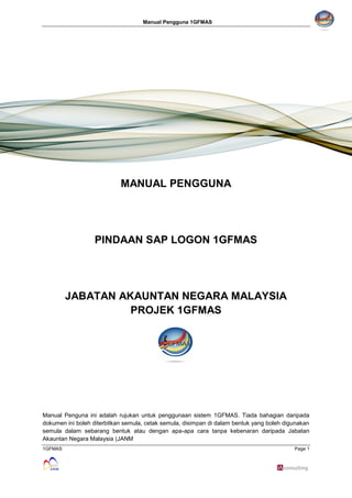 Manual Pengguna 1GFMAS
1GFMAS Page 1
MANUAL PENGGUNA
PINDAAN SAP LOGON 1GFMAS
JABATAN AKAUNTAN NEGARA MALAYSIA
PROJEK 1GFMAS
Manual Penguna ini adalah rujukan untuk penggunaan sistem 1GFMAS. Tiada bahagian daripada
dokumen ini boleh diterbitkan semula, cetak semula, disimpan di dalam bentuk yang boleh digunakan
semula dalam sebarang bentuk atau dengan apa-apa cara tanpa kebenaran daripada Jabatan
Akauntan Negara Malaysia (JANM
 