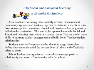 Why Social and Emotional Learning
is Essential for Students
As schools are becoming more socially diverse, educators and
community agencies are working together to motivate students to learn
how to manage their emotions. Social and Emotional learning must be
added to the curriculum. This curricular approach embeds Social and
Emotional Learning instruction into content areas. Teacher model these
skills to promote student engagement and build better Teacher-student
relationships.
Students must self-regulate and be able to manage themselves
before they can understand the perspectives of others and effectively
relate to them.
School leaders can organize activities the encourage positive
relationship and sense of community with the school.
 