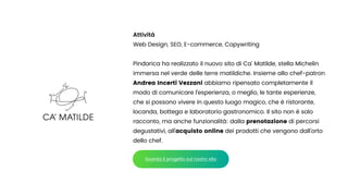 Attività


Web Design, SEO, E-commerce, Copywriting


Pindarica ha realizzato il nuovo sito di Ca’ Matilde, stella Michelin
immersa nel verde delle terre matildiche. Insieme allo chef-patron
Andrea Incerti Vezzani abbiamo ripensato completamente il
modo di comunicare l’esperienza, o meglio, le tante esperienze,
che si possono vivere in questo luogo magico, che è ristorante,
locanda, bottega e laboratorio gastronomico. Il sito non è solo
racconto, ma anche funzionalità: dalla prenotazione di percorsi
degustativi, all’acquisto online dei prodotti che vengono dall’orto
dello chef.
Guarda il progetto sul nostro sito
 