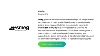 Attività


Copywriting


Smeg, punto di riferimento mondiale nel campo del design e della
tecnologia per la casa, sceglie Pindarica per la redazione delle
proprie press release. Pindarica si occupa della stesura dei
comunicati stampa per le nuove collezioni e i prodotti da
lanciare sul mercato. Raccontiamo l’innovazione tecnologica e la
ricerca stilistica che il brand veicola in ogni prodotto: testi
suggestivi, che danno conto anche di caratteristiche tecniche, così
da trasmettere al meglio il pro
fi
lo e la ricchezza di ogni oggetto.
Guarda il progetto sul nostro sito
 