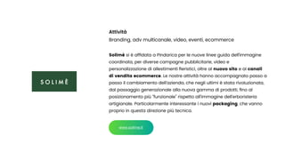 Attività


Branding, adv multicanale, video, eventi, ecommerce


Solimè si è af
fi
data a Pindarica per le nuove linee guida dell’immagine
coordinata, per diverse campagne pubblicitarie, video e
personalizzazione di allestimenti
fi
eristici, oltre al nuovo sito e ai canali
di vendita ecommerce. Le nostre attività hanno accompagnato passo a
passo il cambiamento dell’azienda, che negli ultimi è stata rivoluzionata,
dal passaggio generazionale alla nuova gamma di prodotti,
fi
no al
posizionamento più “funzionale” rispetto all’immagine dell’erboristeria
artigianale. Particolarmente interessante i nuovi packaging, che vanno
proprio in questa direzione più tecnica.
www.solime.it
 