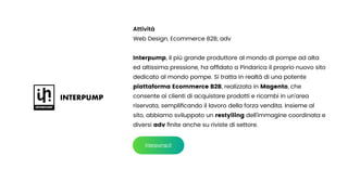 Attività


Web Design, Ecommerce B2B, adv


Interpump, il più grande produttore al mondo di pompe ad alta
ed altissima pressione, ha af
fi
dato a Pindarica il proprio nuovo sito
dedicato al mondo pompe. Si tratta in realtà di una potente
piattaforma Ecommerce B2B, realizzata in Magento, che
consente ai clienti di acquistare prodotti e ricambi in un’area
riservata, sempli
fi
cando il lavoro della forza vendita. Insieme al
sito, abbiamo sviluppato un restyiling dell’immagine coordinata e
diversi adv
fi
nite anche su riviste di settore.
interpump.it
 