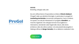 Attività


Branding, sviluppo web, adv


Da anni af
fi
anchiamo l’imprenditore emiliano Vittorio Rabboni
(Pregel) nelle sue attività di famiglia, in particolare in progetti di
marketing territoriale concentrati sull’Appenino Tosco-Emiliano.
Fra questi, uno dei più interessanti è il progetto Viandânt: un
marchio registrato che sviluppa format di accoglienza e
ristorazione, veicolando valori legati alla natura, alla storia
emiliana e alla vita attiva outdoor. Uno dei presidi del progetto è
l’albergo diffuso di Borgo Vercallo, di cui abbiamo realizzato il sito.
Borgo vercallo
 
