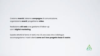 Creiamo marchi, ideiamo campagne di comunicazione,


organizziamo eventi, progettiamo video.


Realizziamo siti web e ne gestiamo il follow-up


con il digital marketing.
Queste attività le fanno in tanti, ma c’è una cosa che ci distingue:


accompagniamo i nostri clienti come se il loro progetto fosse il nostro.
 