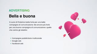 ADVERTISING
Bella e buona
Il cuore di Pindarica batte forte per una bella
campagna di comunicazione. Ma ancora più forte
per una buona campagna di comunicazione: quella
che centra gli obiettivi.
• Campagne pubblicitarie multicanale


• Google ads


• Facebook ads
 