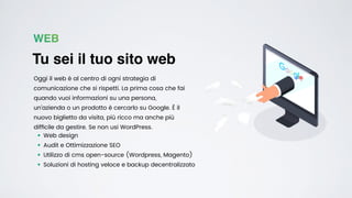 WEB
Tu sei il tuo sito web
Oggi il web è al centro di ogni strategia di
comunicazione che si rispetti. La prima cosa che fai
quando vuoi informazioni su una persona,
un’azienda o un prodotto è cercarlo su Google. È il
nuovo biglietto da visita, più ricco ma anche più
dif
fi
cile da gestire. Se non usi WordPress.
• Web design


• Audit e Ottimizzazione SEO


• Utilizzo di cms open-source (Wordpress, Magento)


• Soluzioni di hosting veloce e backup decentralizzato
 