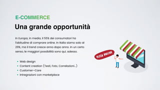 E-COMMERCE
Una grande opportunità
In Europa, in media, il 55% dei consumatori ha
l’abitudine di comprare online. In Italia siamo solo al
29%, ma il trend cresce anno dopo anno. In un certo
senso, le maggiori possibilità sono qui, adesso.
• Web design


• Content creation (Testi, Foto, Correlazioni…)


• Customer–Care


• Intregrazioni con marketplace
 