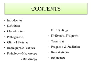 CONTENTS
• Introduction
• Definition
• Classification
• Pathogenesis
• Clinical Features
• Radiographic Features
• Pathology –Macroscopy
- Microscopy
• IHC Findings
• Differential Diagnosis
• Treatment
• Prognosis & Prediction
• Recent Studies
• References
 