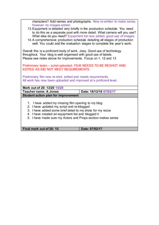 characters? Add names and photographs. Now re-written to make sense,
however no images added.
13.Equipment is detailed very briefly in the production schedule. You need
to do this as a separate post with more detail. What camera will you use?
What else do you need? Equipment list now added, good use of images.
14.A comprehensive production schedule detailing all stages of production
well. You could add the evaluation stages to complete the year’s work.
Overall this is a proficient body of work, Joey. Good use of technology
throughout. Your blog is well organised with good use of labels.
Please see notes above for improvements. Focus on 1, 12 and 13
Preliminary tasks – script uploaded. FILM NEEDS TO BE RESHOT AND
EDITED AS DID NOT MEET REQUIREMENTS
Preliminary film now re-shot, edited and meets requirements.
All work has now been uploaded and improved at a proficient level.
Mark out of 20: 13/20 15/20
Teacher name: A Jones Date: 18/12/16 07/02/17
Student action plan for improvement
1. I have added my missing film opening to my blog
2. I have updated my script and re-blogged
3. I have added some brief detail to my shots for my recce
4. I have created an equipment list and blogged it
5. I have made sure my Actors and Props section makes sense
Final mark out of 20: 15 Date: 07/02/17
 