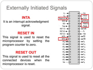 Externally Initiated Signals
INTA
It is an interrupt acknowledgment
signal.
RESET IN
This signal is used to reset the
microprocessor by setting the
program counter to zero.
RESET OUT
This signal is used to reset all the
connected devices when the
microprocessor is reset.
 