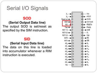 Serial I/O Signals
SOD
(Serial Output Data line)
The output SOD is set/reset as
specified by the SIM instruction.
SID
(Serial Input Data line)
The data on this line is loaded
into accumulator whenever a RIM
instruction is executed.
 