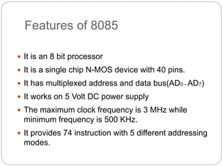 Features of 8085
 It is an 8 bit processor
 It is a single chip N-MOS device with 40 pins.
 It has multiplexed address and data bus(AD0 - AD7)
 It works on 5 Volt DC power supply
 The maximum clock frequency is 3 MHz while
minimum frequency is 500 KHz.
 It provides 74 instruction with 5 different addressing
modes.
 