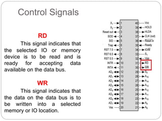 Control Signals
RD
This signal indicates that
the selected IO or memory
device is to be read and is
ready for accepting data
available on the data bus.
WR
This signal indicates that
the data on the data bus is to
be written into a selected
memory or IO location.
 