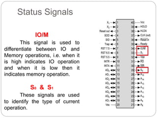Status Signals
IO/M
This signal is used to
differentiate between IO and
Memory operations, i.e. when it
is high indicates IO operation
and when it is low then it
indicates memory operation.
S0 & S1
These signals are used
to identify the type of current
operation.
 