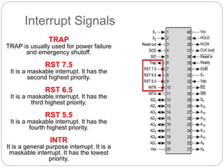 Interrupt Signals
TRAP
TRAP is usually used for power failure
and emergency shutoff.
RST 7.5
It is a maskable interrupt. It has the
second highest priority.
RST 6.5
It is a maskable interrupt. It has the
third highest priority.
RST 5.5
It is a maskable interrupt. It has the
fourth highest priority.
INTR
It is a general purpose interrupt. It is a
maskable interrupt. It has the lowest
priority.
 