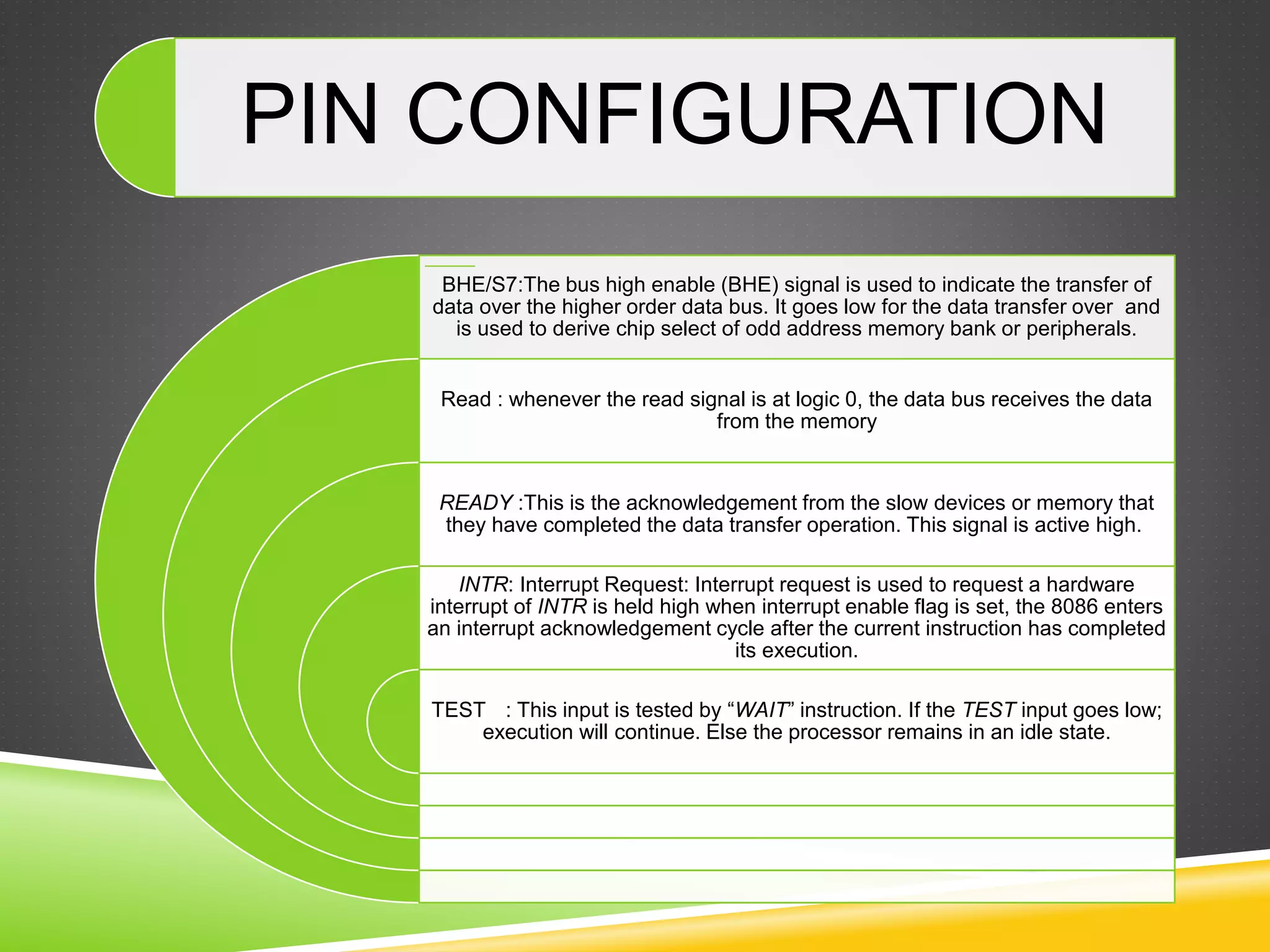 PIN CONFIGURATION
BHE/S7:The bus high enable (BHE) signal is used to indicate the transfer of
data over the higher order data bus. It goes low for the data transfer over and
is used to derive chip select of odd address memory bank or peripherals.
Read : whenever the read signal is at logic 0, the data bus receives the data
from the memory
READY :This is the acknowledgement from the slow devices or memory that
they have completed the data transfer operation. This signal is active high.
INTR: Interrupt Request: Interrupt request is used to request a hardware
interrupt of INTR is held high when interrupt enable flag is set, the 8086 enters
an interrupt acknowledgement cycle after the current instruction has completed
its execution.
TEST : This input is tested by “WAIT” instruction. If the TEST input goes low;
execution will continue. Else the processor remains in an idle state.
 