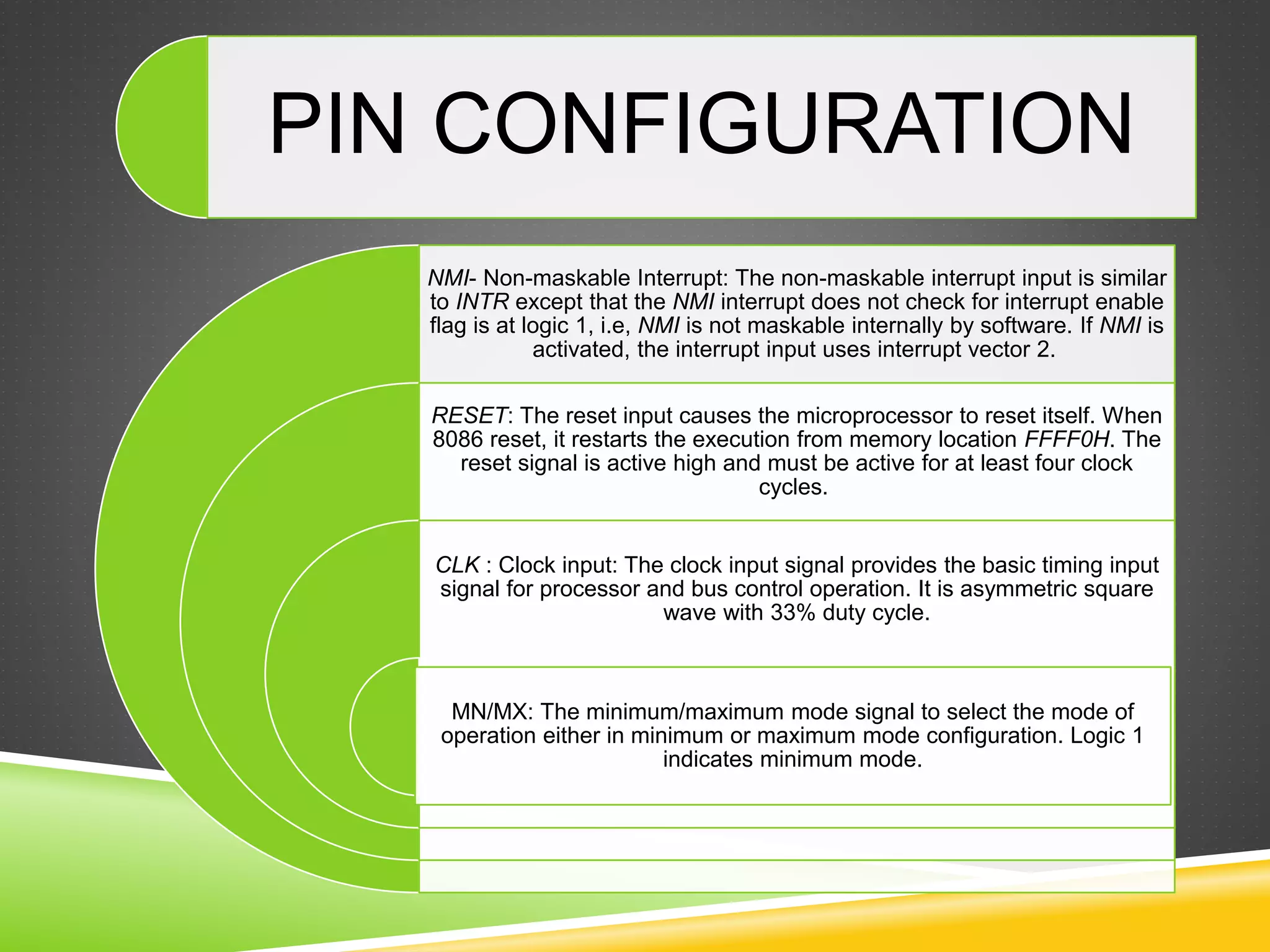 NMI- Non-maskable Interrupt: The non-maskable interrupt input is similar
to INTR except that the NMI interrupt does not check for interrupt enable
flag is at logic 1, i.e, NMI is not maskable internally by software. If NMI is
activated, the interrupt input uses interrupt vector 2.
RESET: The reset input causes the microprocessor to reset itself. When
8086 reset, it restarts the execution from memory location FFFF0H. The
reset signal is active high and must be active for at least four clock
cycles.
CLK : Clock input: The clock input signal provides the basic timing input
signal for processor and bus control operation. It is asymmetric square
wave with 33% duty cycle.
MN/MX: The minimum/maximum mode signal to select the mode of
operation either in minimum or maximum mode configuration. Logic 1
indicates minimum mode.
PIN CONFIGURATION
 