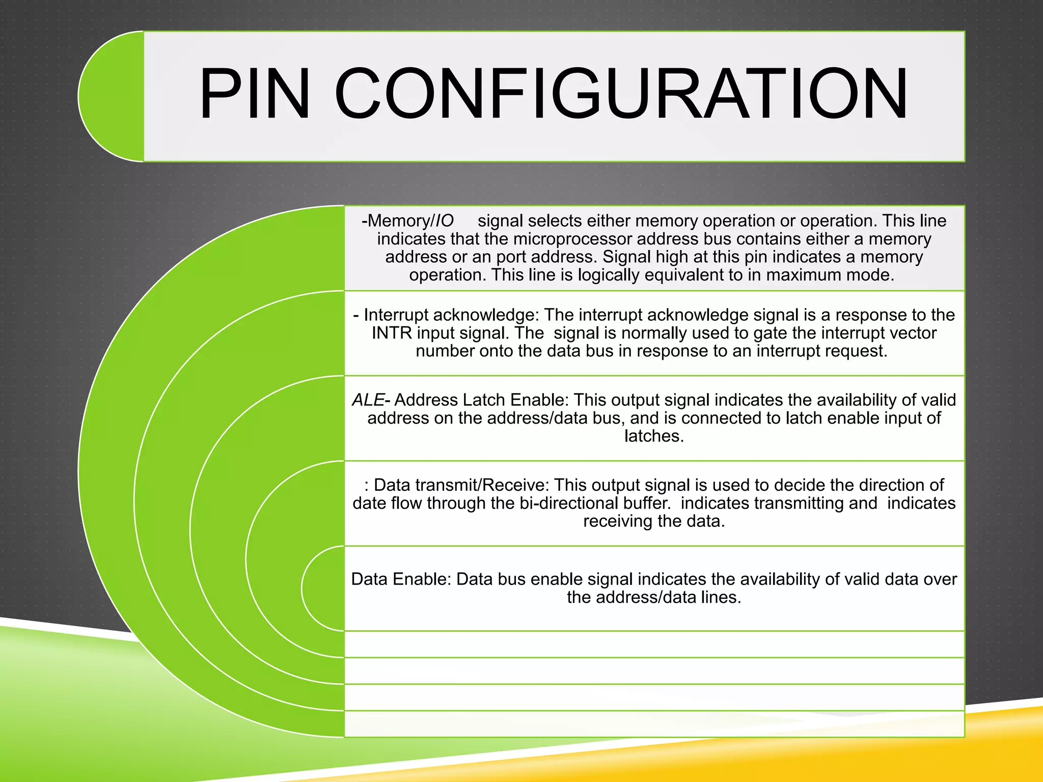 PIN CONFIGURATION
-Memory/IO signal selects either memory operation or operation. This line
indicates that the microprocessor address bus contains either a memory
address or an port address. Signal high at this pin indicates a memory
operation. This line is logically equivalent to in maximum mode.
- Interrupt acknowledge: The interrupt acknowledge signal is a response to the
INTR input signal. The signal is normally used to gate the interrupt vector
number onto the data bus in response to an interrupt request.
ALE- Address Latch Enable: This output signal indicates the availability of valid
address on the address/data bus, and is connected to latch enable input of
latches.
: Data transmit/Receive: This output signal is used to decide the direction of
date flow through the bi-directional buffer. indicates transmitting and indicates
receiving the data.
Data Enable: Data bus enable signal indicates the availability of valid data over
the address/data lines.
 