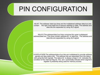 PIN CONFIGURATION
A0-A7: The address/ data bus lines are the multiplexed address data bus and
contain the right most eight bit of memory address or data. The address and
data bits are separated by using ALE signal.
A8-A15:The address/data bus lines compose the upper multiplexed
address/data bus. This lines contain address bit or data bus . The address and
data bits are separated by using ALE signal.
A16/S3-A19/S6:The address/status bus bits are multiplexed to provide address
signals and also status bits . The address bits are separated from the status
bits using the ALE signals. The status bit is always a logic 0, bit indicates the
condition of the interrupt flag bit. The and combinedly indicate which segment
register is presently being used for memory access.
 